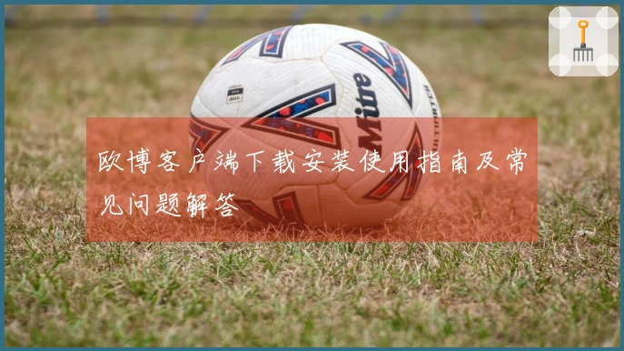 欧博客户端下载安装使用指南及常见问题解答